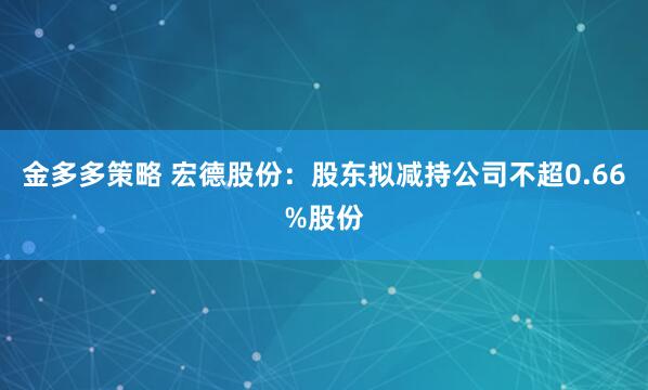 金多多策略 宏德股份：股东拟减持公司不超0.66%股份