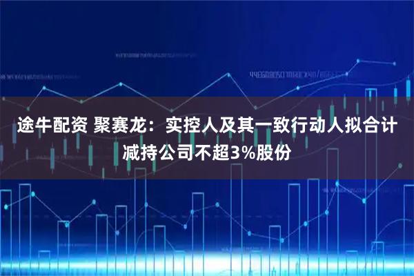 途牛配资 聚赛龙：实控人及其一致行动人拟合计减持公司不超3%股份
