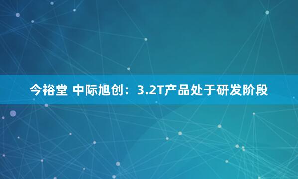 今裕堂 中际旭创：3.2T产品处于研发阶段