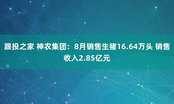 跟投之家 神农集团：8月销售生猪16.64万头 销售收入2.85亿元