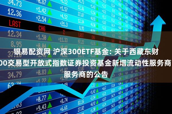 银易配资网 沪深300ETF基金: 关于西藏东财沪深300交易型开放式指数证券投资基金新增流动性服务商的公告