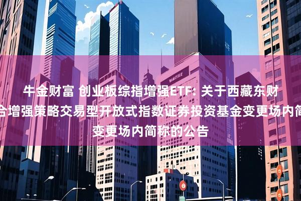 牛金财富 创业板综指增强ETF: 关于西藏东财创业板综合增强策略交易型开放式指数证券投资基金变更场内简称的公告