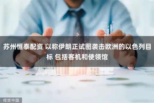 苏州恒泰配资 以称伊朗正试图袭击欧洲的以色列目标 包括客机和使领馆