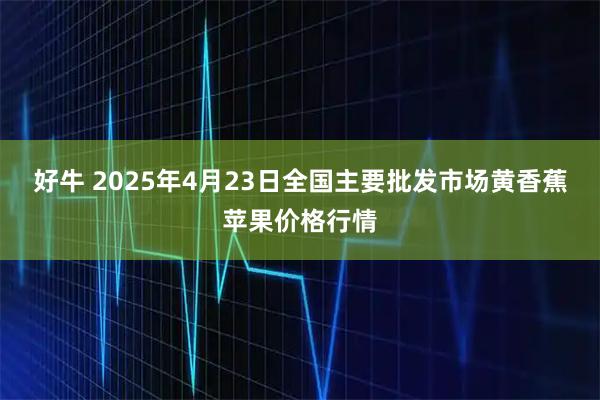 好牛 2025年4月23日全国主要批发市场黄香蕉苹果价格行情