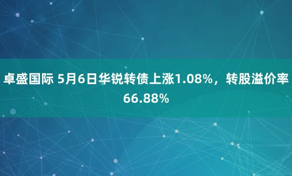 卓盛国际 5月6日华锐转债上涨1.08%，转股溢价率66.88%