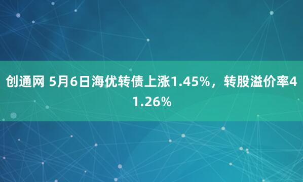 创通网 5月6日海优转债上涨1.45%，转股溢价率41.26%