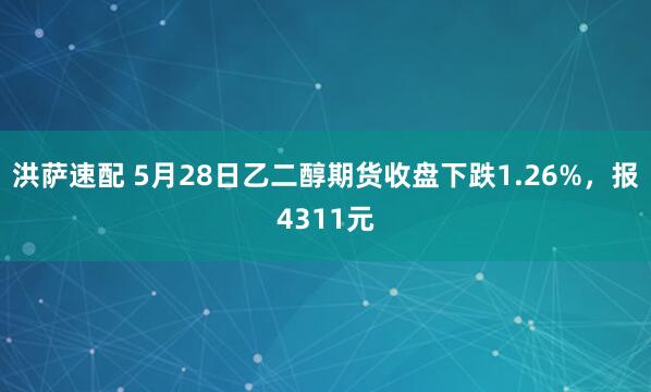 洪萨速配 5月28日乙二醇期货收盘下跌1.26%，报4311元