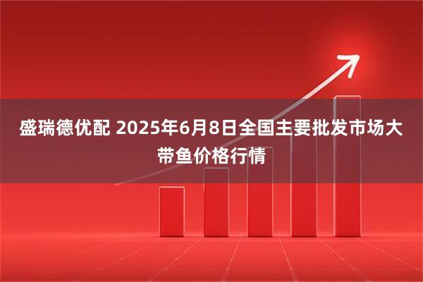 盛瑞德优配 2025年6月8日全国主要批发市场大带鱼价格行情