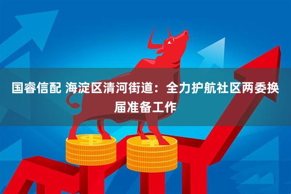 国睿信配 海淀区清河街道：全力护航社区两委换届准备工作