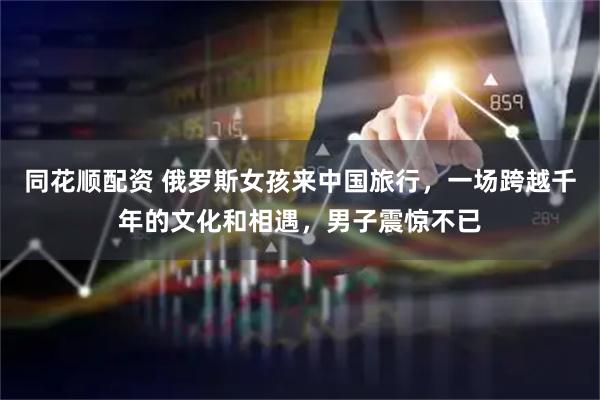 同花顺配资 俄罗斯女孩来中国旅行，一场跨越千年的文化和相遇，男子震惊不已