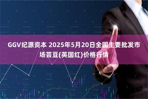 GGV纪源资本 2025年5月20日全国主要批发市场芸豆(英国红)价格行情