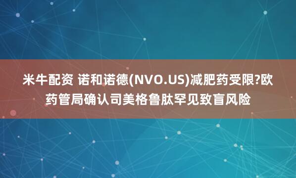 米牛配资 诺和诺德(NVO.US)减肥药受限?欧药管局确认司美格鲁肽罕见致盲风险