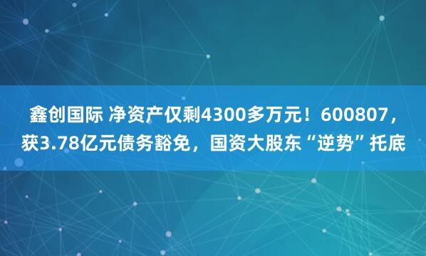 鑫创国际 净资产仅剩4300多万元！600807，获3.78亿元债务豁免，国资大股东“逆势”托底