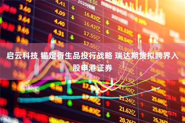 启云科技 锚定衍生品投行战略 瑞达期货拟跨界入股申港证券