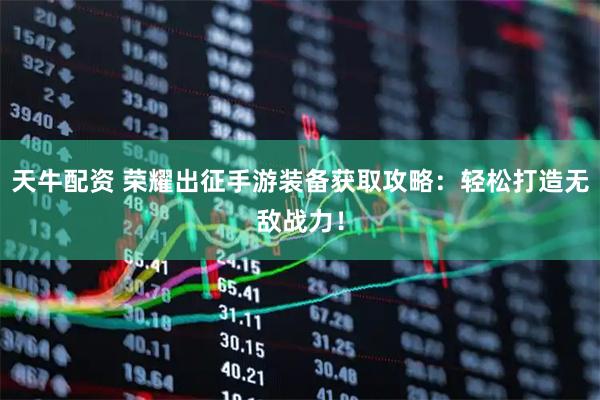 天牛配资 荣耀出征手游装备获取攻略：轻松打造无敌战力！