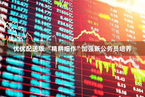 优优配送版 “精耕细作”加强新公务员培养
