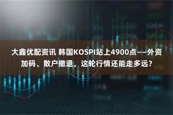 大鑫优配资讯 韩国KOSPI站上4900点——外资加码、散户撤退，这轮行情还能走多远？
