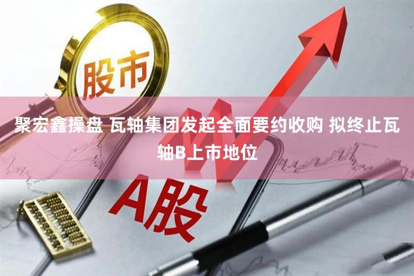 聚宏鑫操盘 瓦轴集团发起全面要约收购 拟终止瓦轴B上市地位