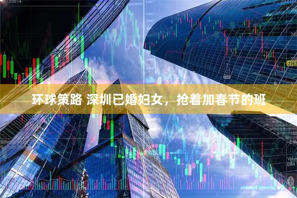 环球策路 深圳已婚妇女，抢着加春节的班