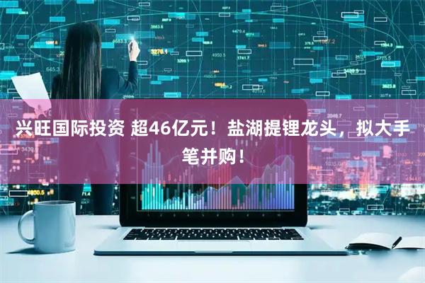 兴旺国际投资 超46亿元！盐湖提锂龙头，拟大手笔并购！