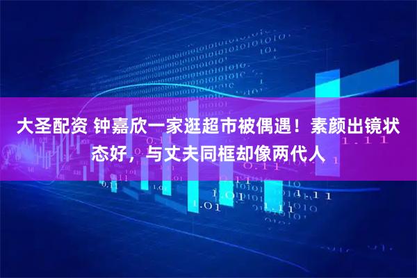 大圣配资 钟嘉欣一家逛超市被偶遇！素颜出镜状态好，与丈夫同框却像两代人