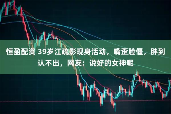 恒盈配资 39岁江疏影现身活动，嘴歪脸僵，胖到认不出，网友：说好的女神呢