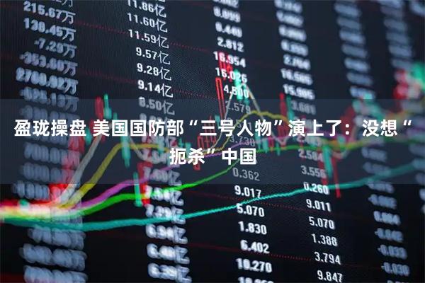 盈珑操盘 美国国防部“三号人物”演上了：没想“扼杀”中国