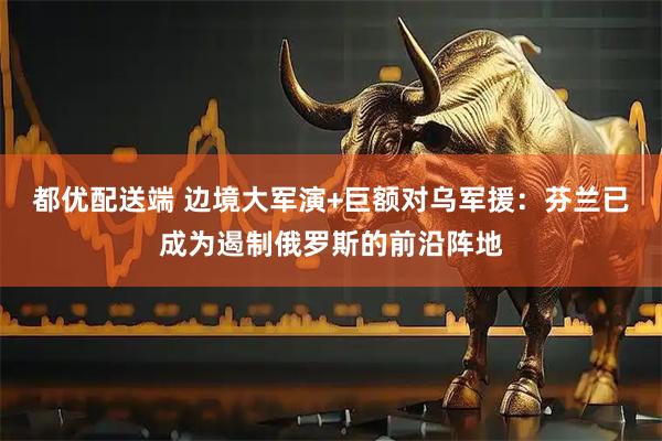 都优配送端 边境大军演+巨额对乌军援：芬兰已成为遏制俄罗斯的前沿阵地