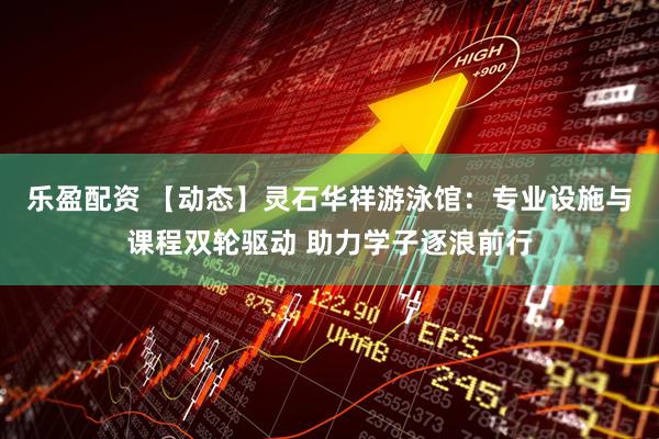 乐盈配资 【动态】灵石华祥游泳馆：专业设施与课程双轮驱动 助力学子逐浪前行