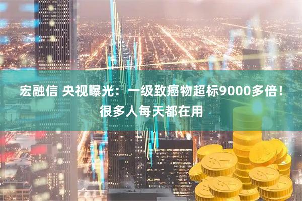 宏融信 央视曝光：一级致癌物超标9000多倍！很多人每天都在用