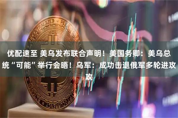 优配速至 美乌发布联合声明！美国务卿：美乌总统“可能”举行会晤！乌军：成功击退俄军多轮进攻