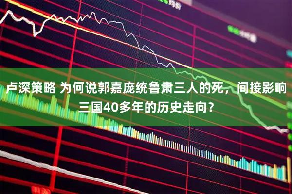 卢深策略 为何说郭嘉庞统鲁肃三人的死，间接影响三国40多年的历史走向？