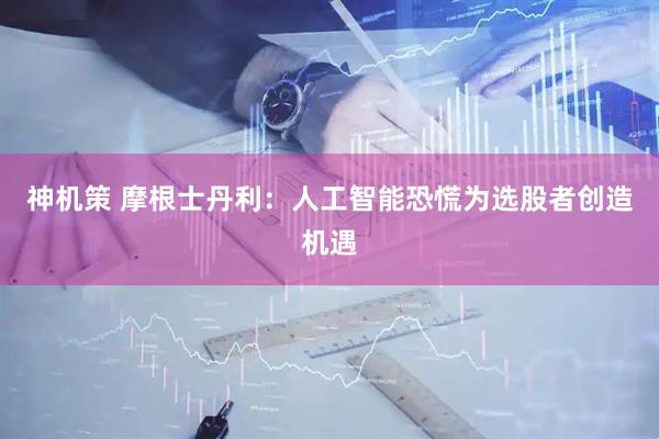 神机策 摩根士丹利：人工智能恐慌为选股者创造机遇