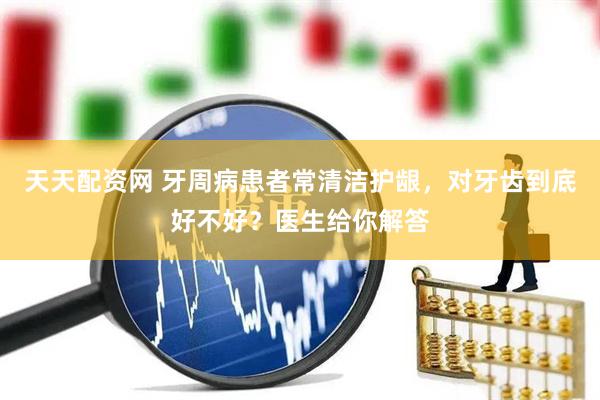 天天配资网 牙周病患者常清洁护龈，对牙齿到底好不好？医生给你解答