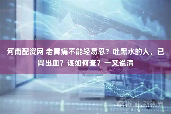 河南配资网 老胃痛不能轻易忍？吐黑水的人，已胃出血？该如何查？一文说清