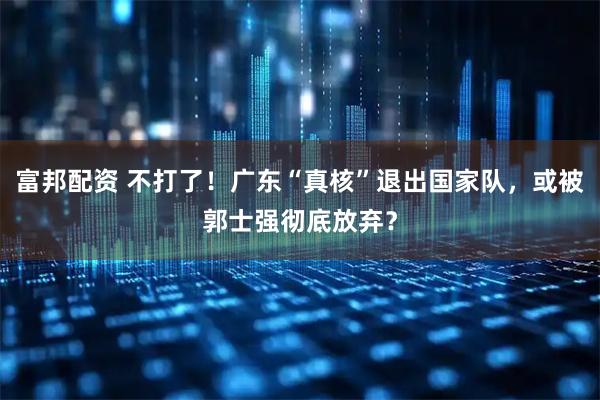 富邦配资 不打了！广东“真核”退出国家队，或被郭士强彻底放弃？