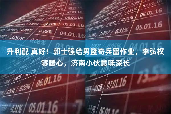 升利配 真好！郭士强给男篮奇兵留作业，李弘权够暖心，济南小伙意味深长