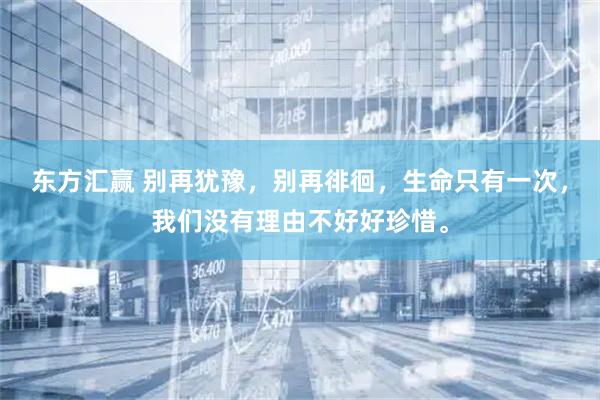 东方汇赢 别再犹豫，别再徘徊，生命只有一次，我们没有理由不好好珍惜。