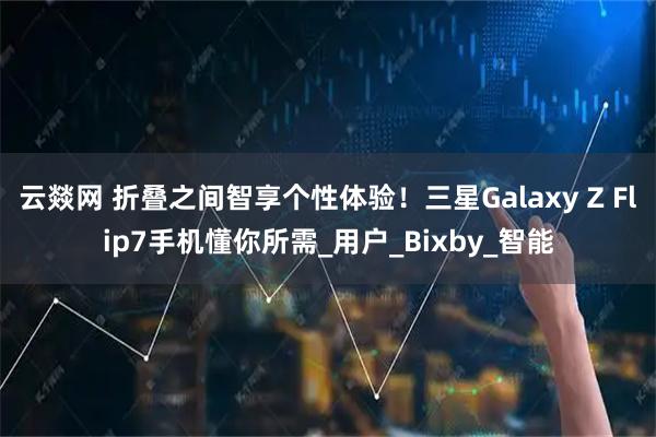 云燚网 折叠之间智享个性体验！三星Galaxy Z Flip7手机懂你所需_用户_Bixby_智能