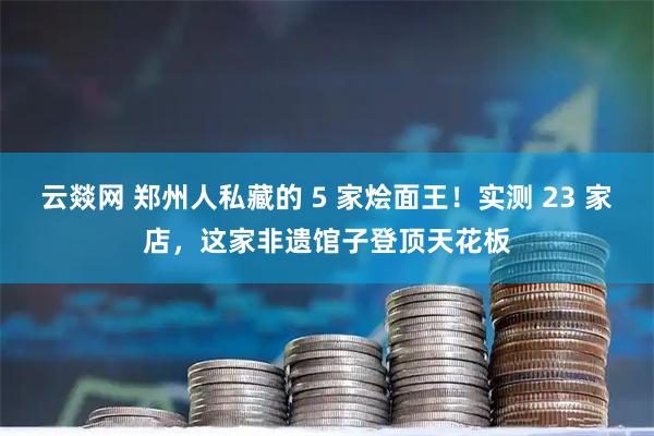 云燚网 郑州人私藏的 5 家烩面王！实测 23 家店，这家非遗馆子登顶天花板