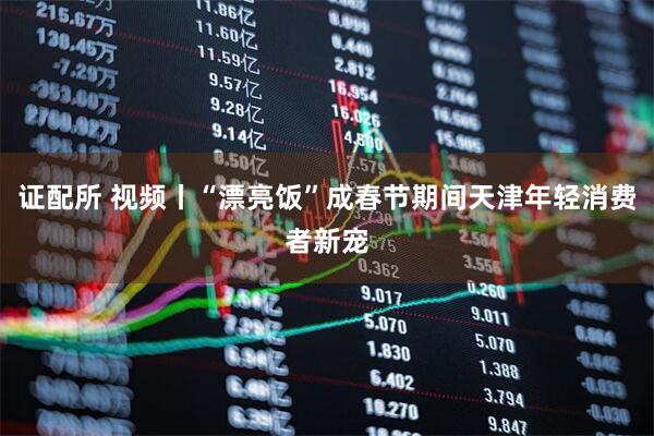 证配所 视频丨“漂亮饭”成春节期间天津年轻消费者新宠