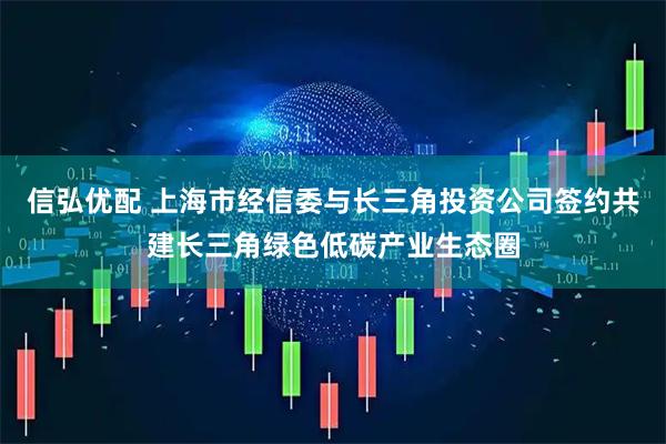 信弘优配 上海市经信委与长三角投资公司签约共建长三角绿色低碳产业生态圈